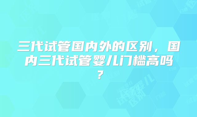三代试管国内外的区别,国内三代试管婴儿门槛高吗?