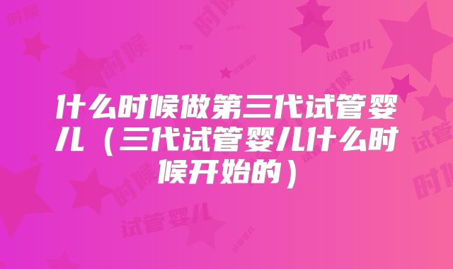 什么时候做第三代试管婴儿(三代试管婴儿什么时候开始的)