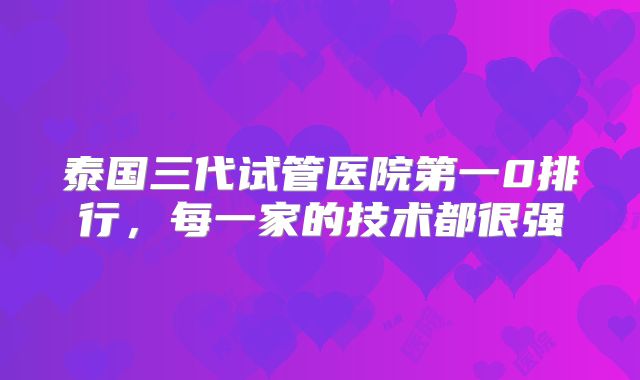 泰国三代试管医院第一0排行，每一家的技术都很强