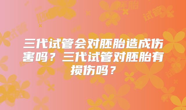 三代试管会对胚胎造成伤害吗?三代试管对胚胎有损伤吗?