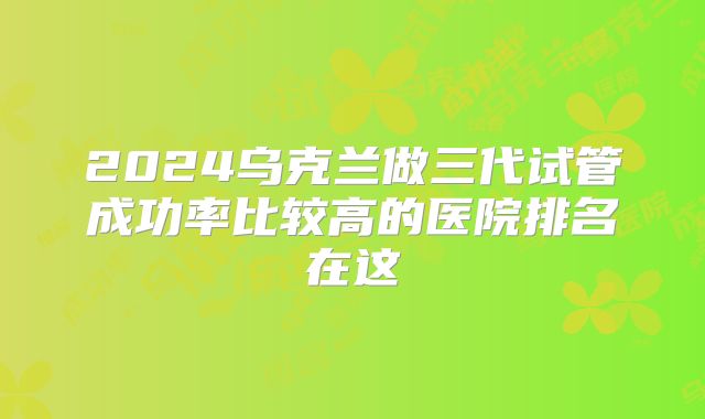 2024乌克兰做三代试管成功率比较高的医院排名在这
