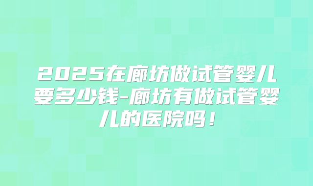 2025在廊坊做试管婴儿要多少钱-廊坊有做试管婴儿的医院吗！
