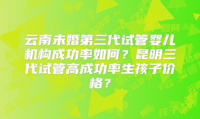 云南未婚第三代试管婴儿机构成功率如何？昆明三代试管高成功率生孩子价格？