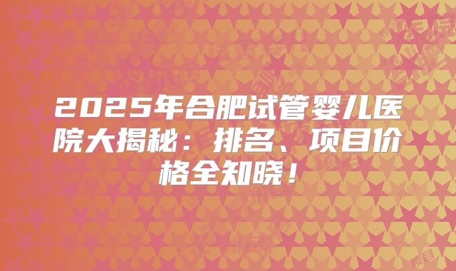 2025年合肥试管婴儿医院大揭秘：排名、项目价格全知晓！