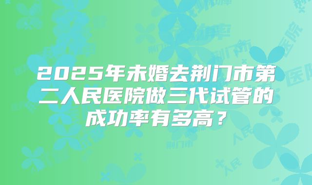 2025年未婚去荆门市第二人民医院做三代试管的成功率有多高?