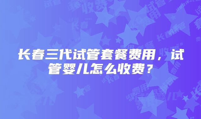 长春三代试管套餐费用，试管婴儿怎么收费？