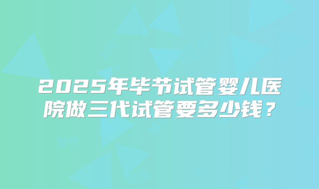 2025年毕节试管婴儿医院做三代试管要多少钱？