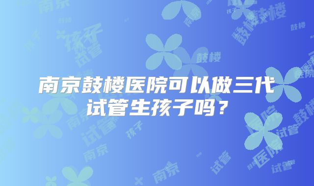 南京鼓楼医院可以做三代试管生孩子吗？