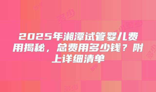 2025年湘潭试管婴儿费用揭秘,总费用多少钱?附上详细清单