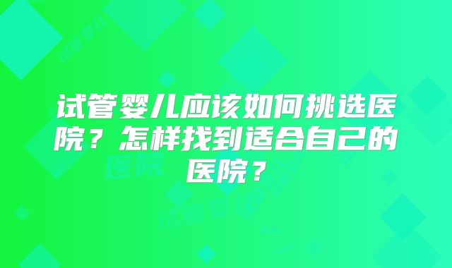 试管婴儿应该如何挑选医院?怎样找到适合自己的医院?