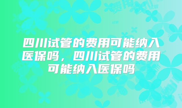 四川试管的费用可能纳入医保吗，四川试管的费用可能纳入医保吗