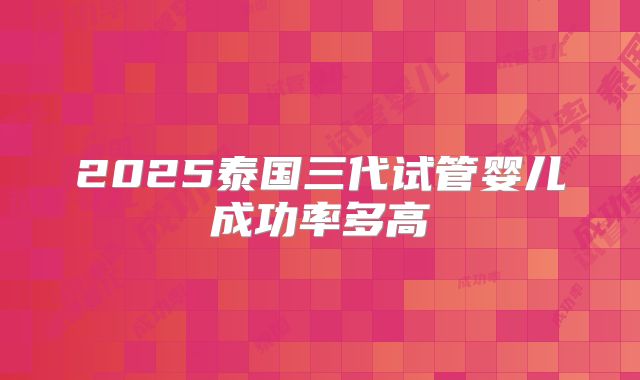 2025泰国三代试管婴儿成功率多高