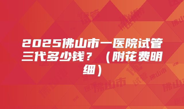 2025佛山市一医院试管三代多少钱?(附花费明细)