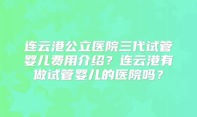 连云港公立医院三代试管婴儿费用介绍?连云港有做试管婴儿的医院吗?