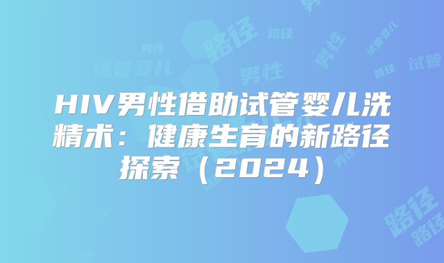 HIV男性借助试管婴儿洗精术:健康生育的新路径探索(2024)