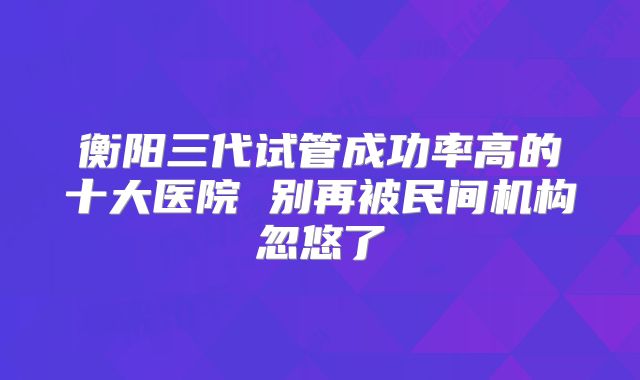 衡阳三代试管成功率高的十大医院 别再被民间机构忽悠了
