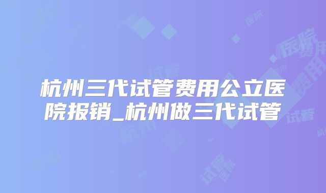 杭州三代试管费用公立医院报销_杭州做三代试管
