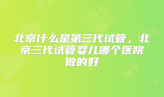 北京什么是第三代试管，北京三代试管婴儿哪个医院做的好