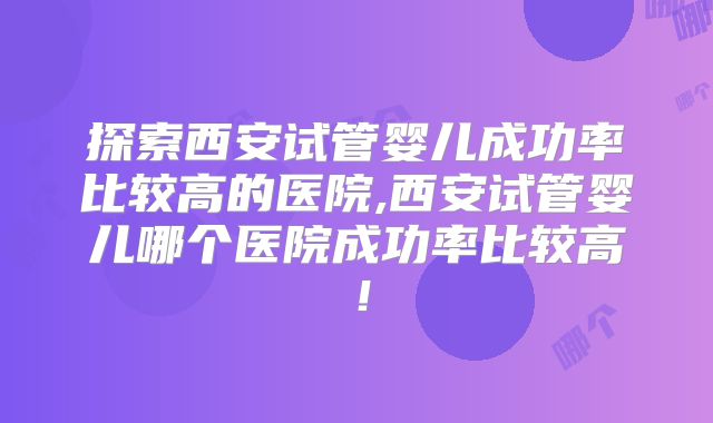 探索西安试管婴儿成功率比较高的医院,西安试管婴儿哪个医院成功率比较高！