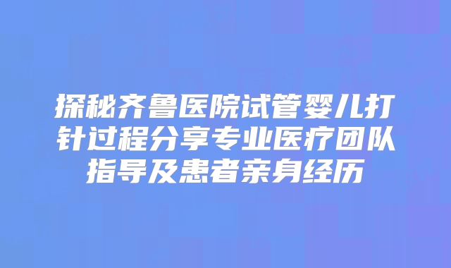 探秘齐鲁医院试管婴儿打针过程分享专业医疗团队指导及患者亲身经历