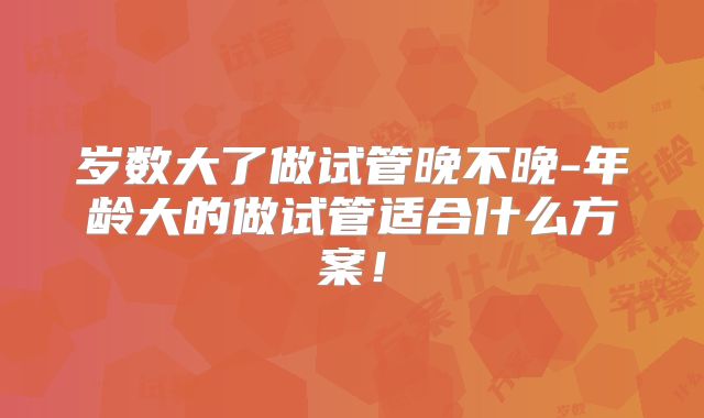 岁数大了做试管晚不晚-年龄大的做试管适合什么方案！