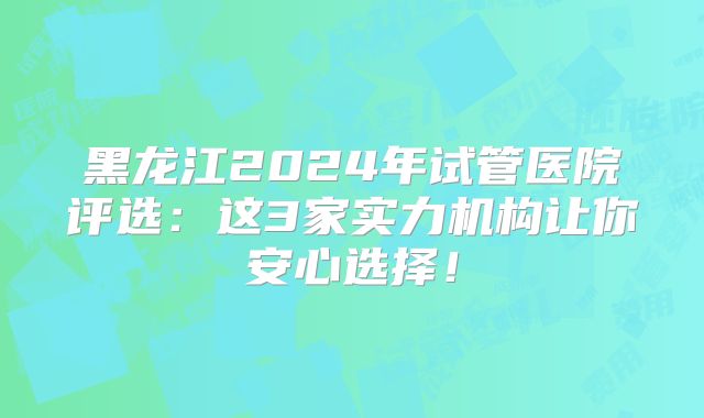 黑龙江2024年试管医院评选：这3家实力机构让你安心选择！