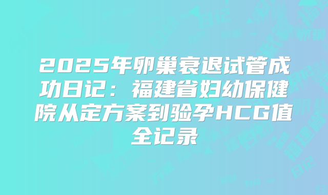2025年卵巢衰退试管成功日记：福建省妇幼保健院从定方案到验孕HCG值全记录
