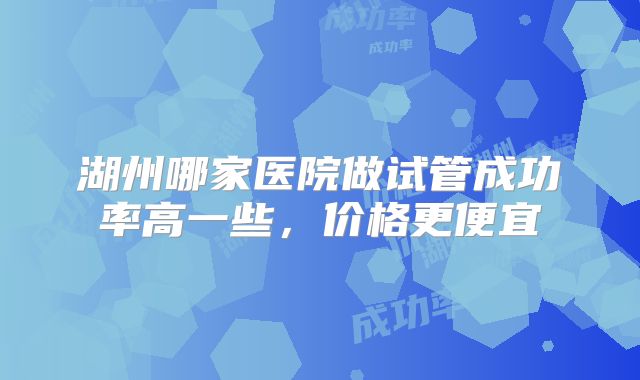 湖州哪家医院做试管成功率高一些，价格更便宜