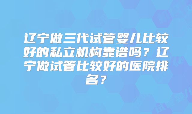 辽宁做三代试管婴儿比较好的私立机构靠谱吗？辽宁做试管比较好的医院排名？