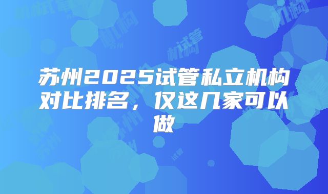 苏州2025试管私立机构对比排名,仅这几家可以做