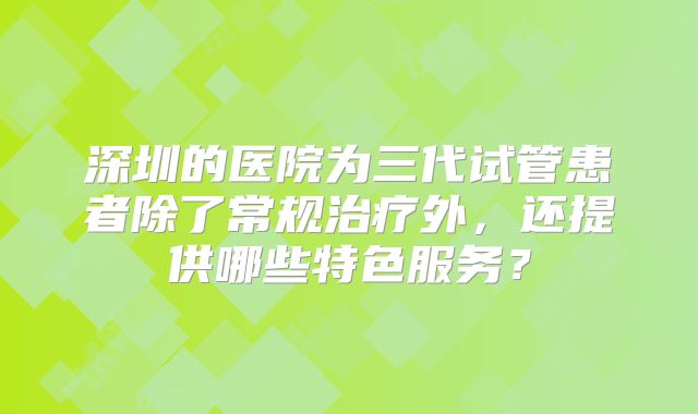 深圳的医院为三代试管患者除了常规治疗外，还提供哪些特色服务？