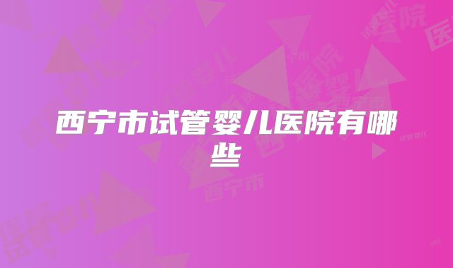 西宁市试管婴儿医院有哪些