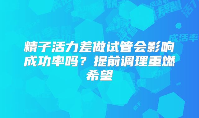 精子活力差做试管会影响成功率吗?提前调理重燃希望