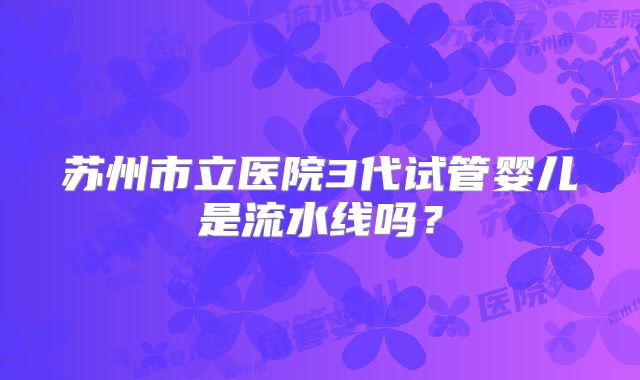 苏州市立医院3代试管婴儿是流水线吗?