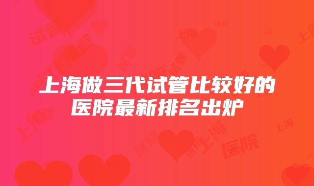 上海做三代试管比较好的医院最新排名出炉
