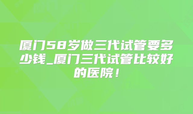 厦门58岁做三代试管要多少钱_厦门三代试管比较好的医院!