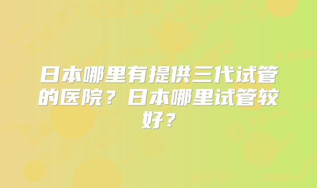 日本哪里有提供三代试管的医院？日本哪里试管较好？