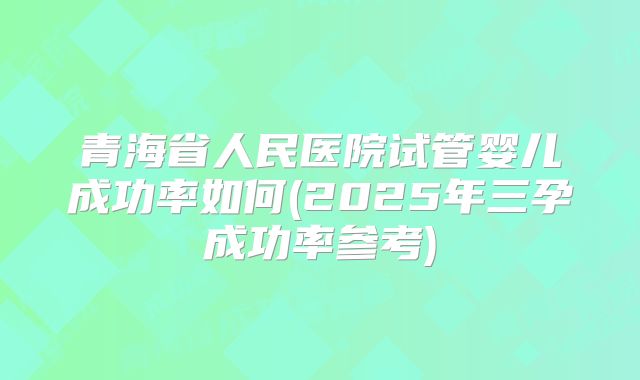 青海省人民医院试管婴儿成功率如何(2025年三孕成功率参考)