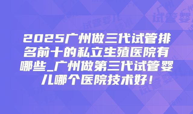 2025广州做三代试管排名前十的私立生殖医院有哪些_广州做第三代试管婴儿哪个医院技术好！