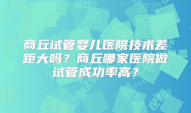 商丘试管婴儿医院技术差距大吗？商丘哪家医院做试管成功率高？