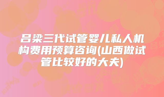 吕梁三代试管婴儿私人机构费用预算咨询(山西做试管比较好的大夫)