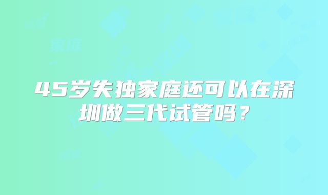 45岁失独家庭还可以在深圳做三代试管吗？
