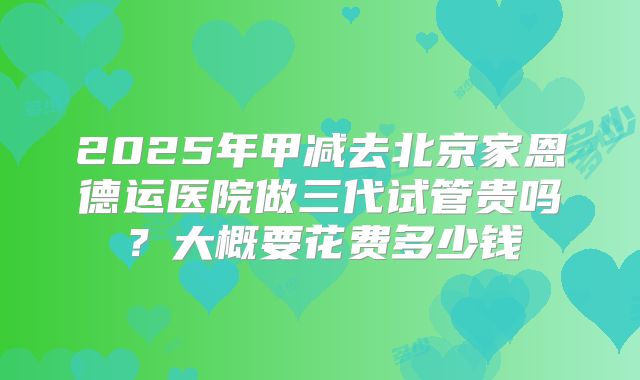 2025年甲减去北京家恩德运医院做三代试管贵吗?大概要花费多少钱
