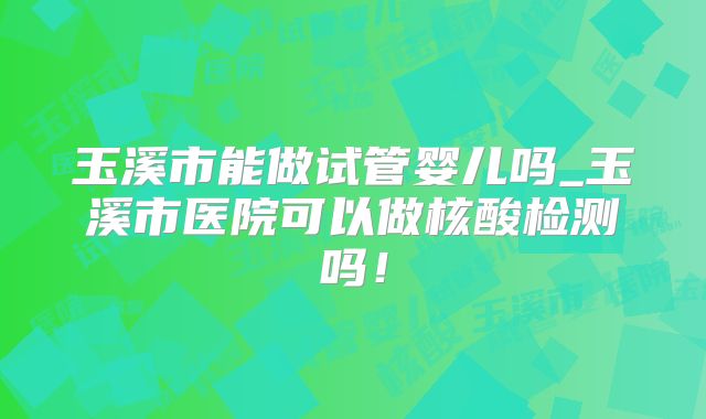 玉溪市能做试管婴儿吗_玉溪市医院可以做核酸检测吗！