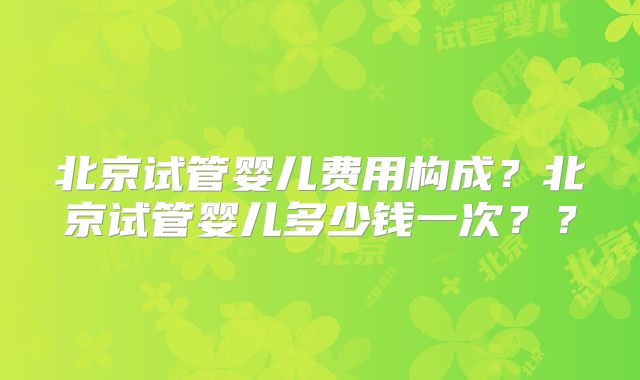 北京试管婴儿费用构成？北京试管婴儿多少钱一次？？