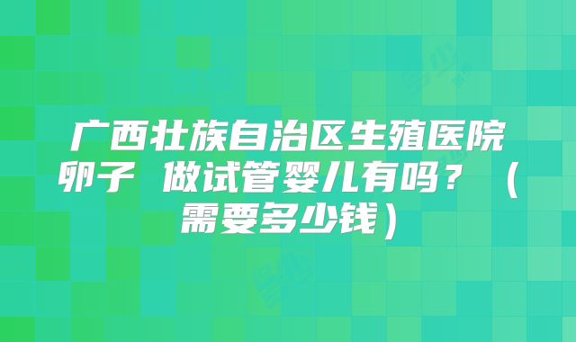 广西壮族自治区生殖医院卵子 做试管婴儿有吗？（需要多少钱）