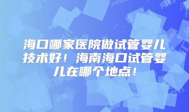 海口哪家医院做试管婴儿技术好！海南海口试管婴儿在哪个地点！