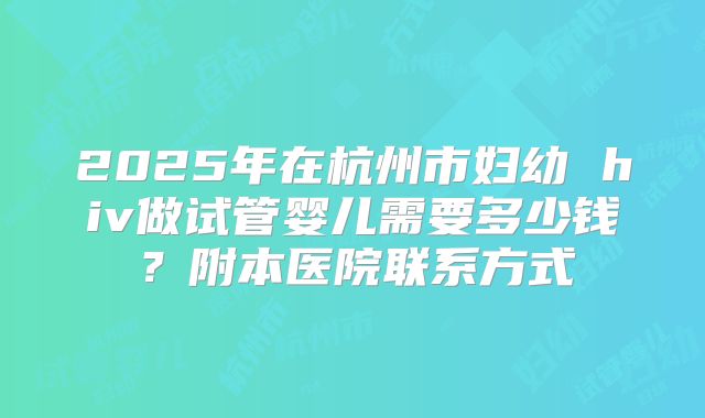 2025年在杭州市妇幼 hiv做试管婴儿需要多少钱?附本医院联系方式