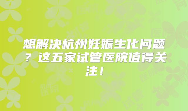 想解决杭州妊娠生化问题？这五家试管医院值得关注！