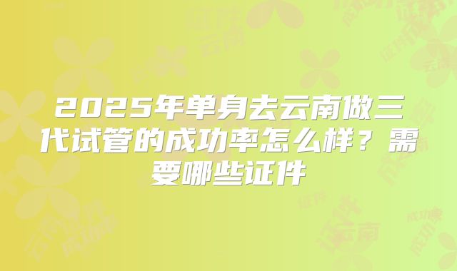 2025年单身去云南做三代试管的成功率怎么样？需要哪些证件